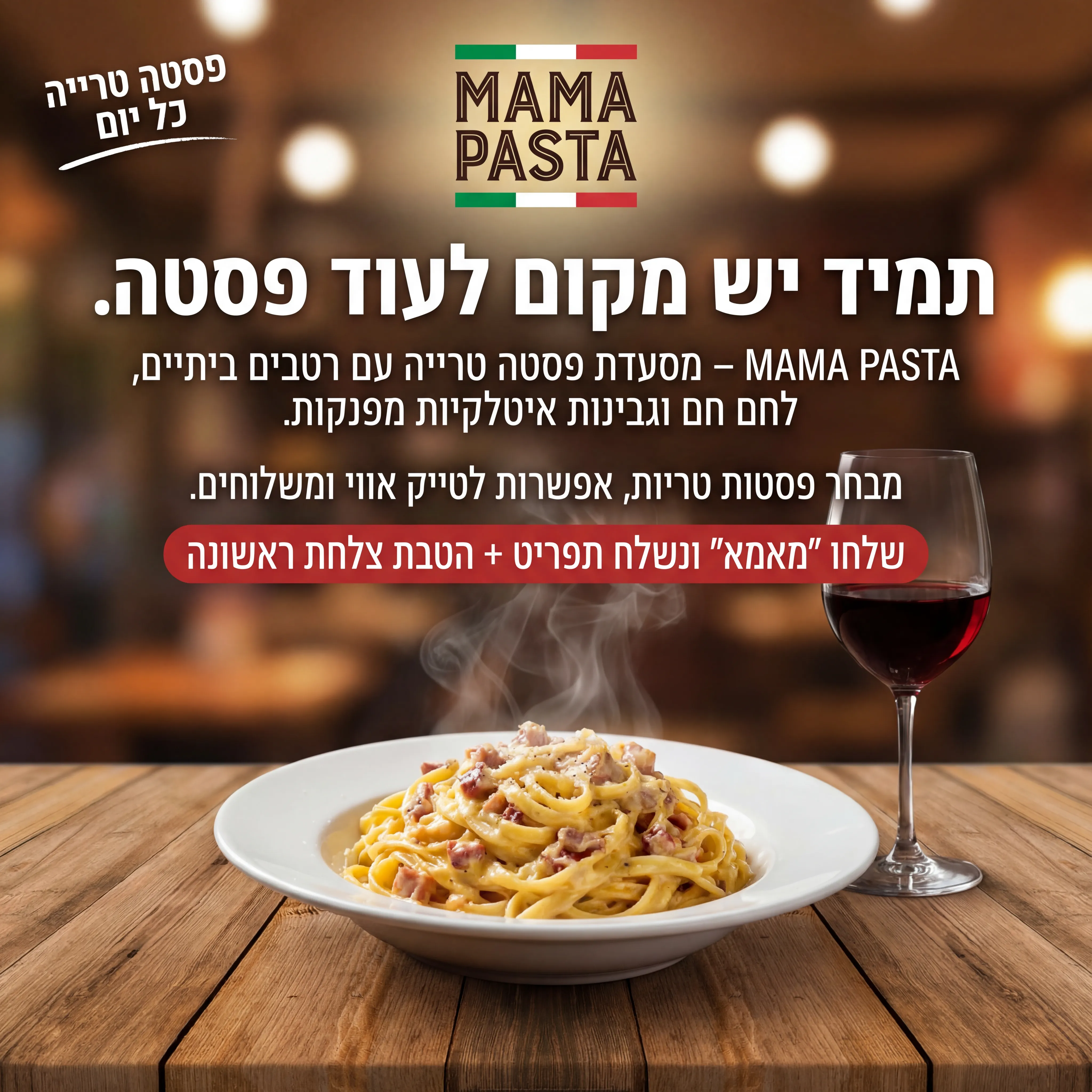 Mama Pasta - נוצר ב-Shotto AI. פרומפט: 🍝 MAMA PASTA 2
טקסט מודעה:
כותרת:
תמיד יש מקום לעוד פסטה.
שורה שנייה:
MAMA PASTA – מסעדת פסטה טרייה עם רטבים ביתיים, לחם חם וגבינות איטלקיות מפנקות.
שורה שלישית:
מבחר פסטות טריות, אפשרות לטייק אווי ומשלוחים.
CTA:
שלחו "מאמא" ונשלח תפריט + הטבת צלחת ראשונה.
תיאור ויזואלי:
שולחן עץ rustי, צלחת פסטה קרבונרה/פסטה אדומה מהבילה, כוס יין אדום בצד. רקע מטושטש של מסעדה נעימה. לוגו "MAMA PASTA" בסגנון איטלקי קטן למעלה. טקסט קצר באיזור עליון: "פסטה טרייה כל יום".
